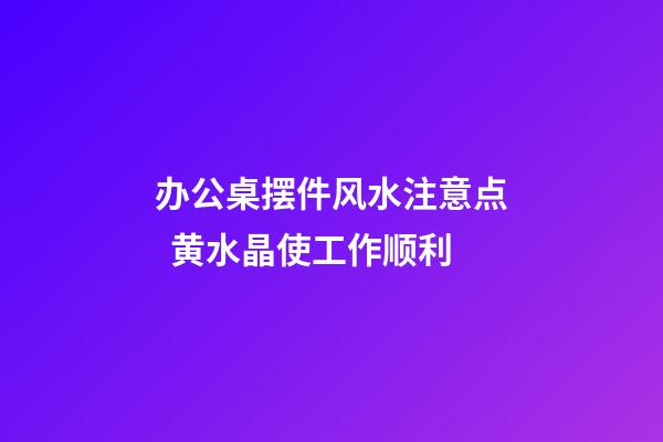 办公桌摆件风水注意点  黄水晶使工作顺利